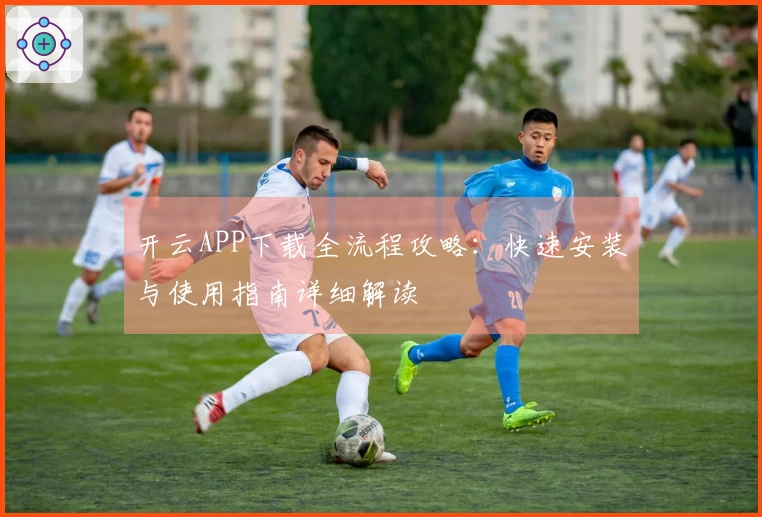 开云APP下载全流程攻略:快速安装与使用指南详细解读
