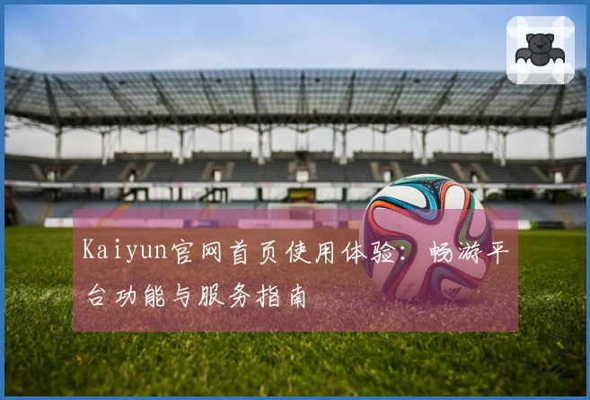 Kaiyun官网首页使用体验：畅游平台功能与服务指南
