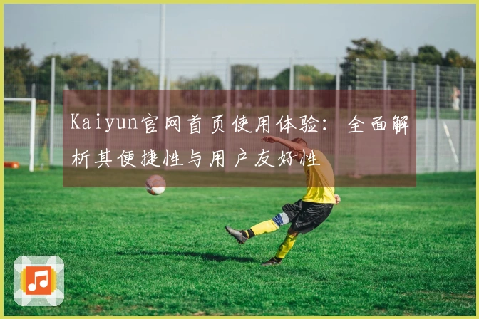 Kaiyun官网首页使用体验：全面解析其便捷性与用户友好性