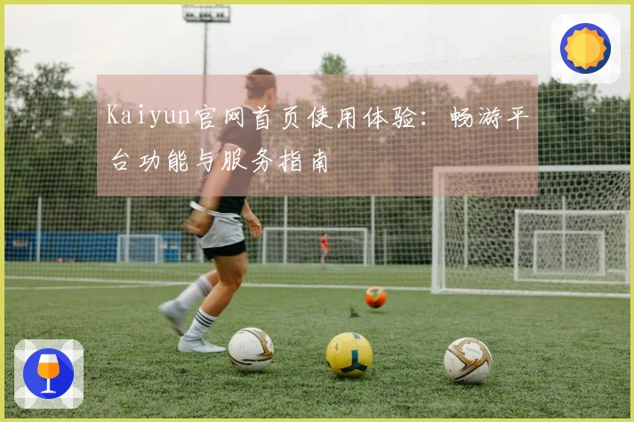 Kaiyun官网首页使用体验：畅游平台功能与服务指南